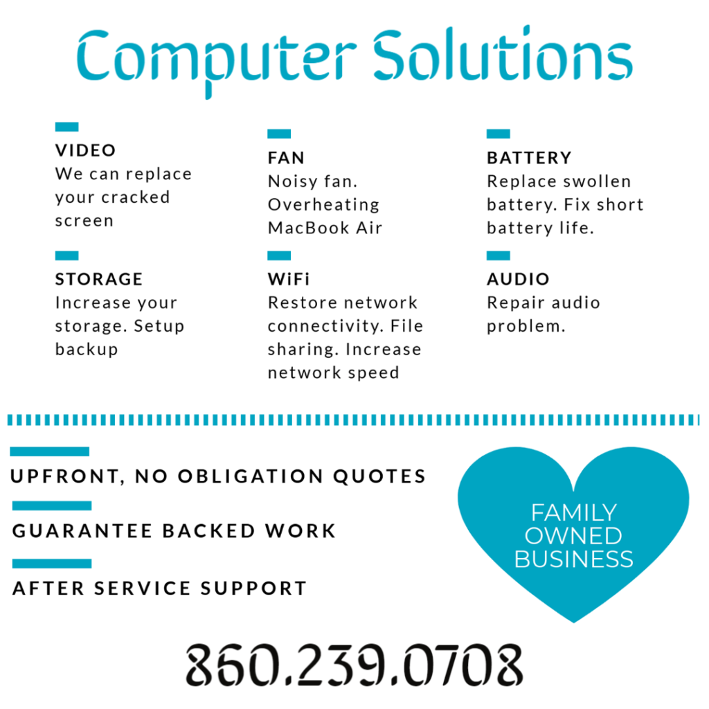 Text- Computer Solutions Video - we can replace your cracked screen, fan- noisy fan overheating macbook air. Battery - replace swollen battery, fix short battery life. Storage - increase your storage, setup backups. Wifi- Restore network connectivity, file sharing, increase network speed Audio- repair audio issues

Upfront no obligation quotes, guarantee backed work, after service support, after service support, 860.239.0708