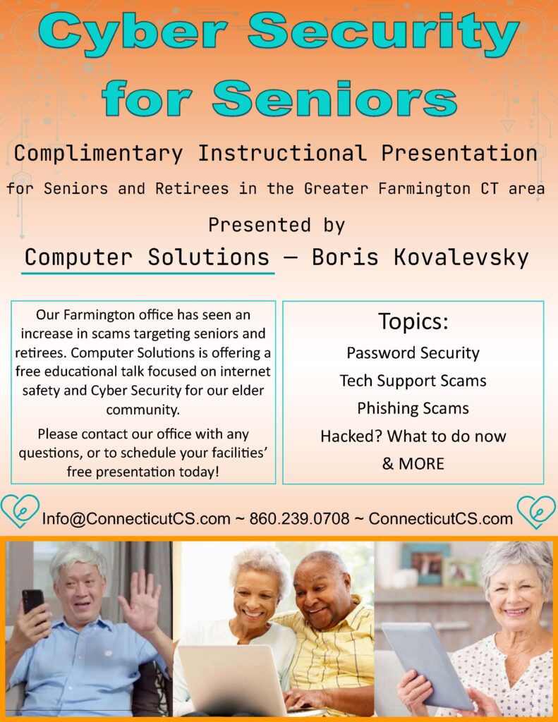 Image: flyer for Cyber Security Seminar with images of a diverse group of older folks. Flyer background is a gradient orange

Text: Cyber Security for seniors. Complimenary Instructional Presentaion for seniors and retirees in the greater Farmignton CT area. Presented by Boris Kovalevsky of Computer Soluitons.

Our Farmington office has seen an increse in scams targeting seniors and retirees. Computer Solutions is offering a free educational talk focused on internet satey and cyber security for our elder community. 

Please contact our ofice with any questiosn or to schedule your facilities free presentation today!