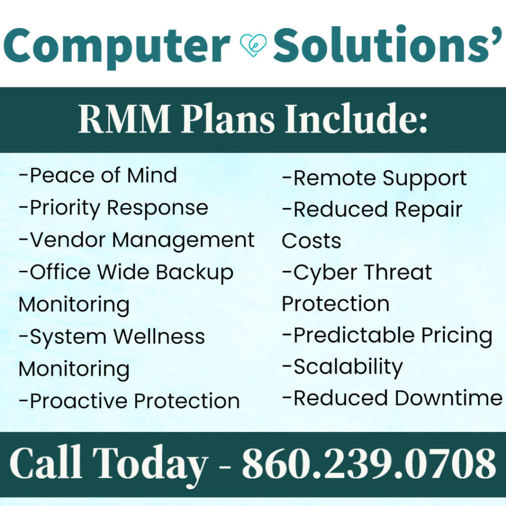 Text: Computer Solutions RMM plans include 
- peace of mind
- priority response
- vendor managament
-office wide backup monitoring - 
- system wellness monitoring 
- proactive protection
- remote support
-reduce repair costs 
- cyber threat protection
- predictable pricing
 - scalability
- reduced downtime
call 860.239.0708 today!