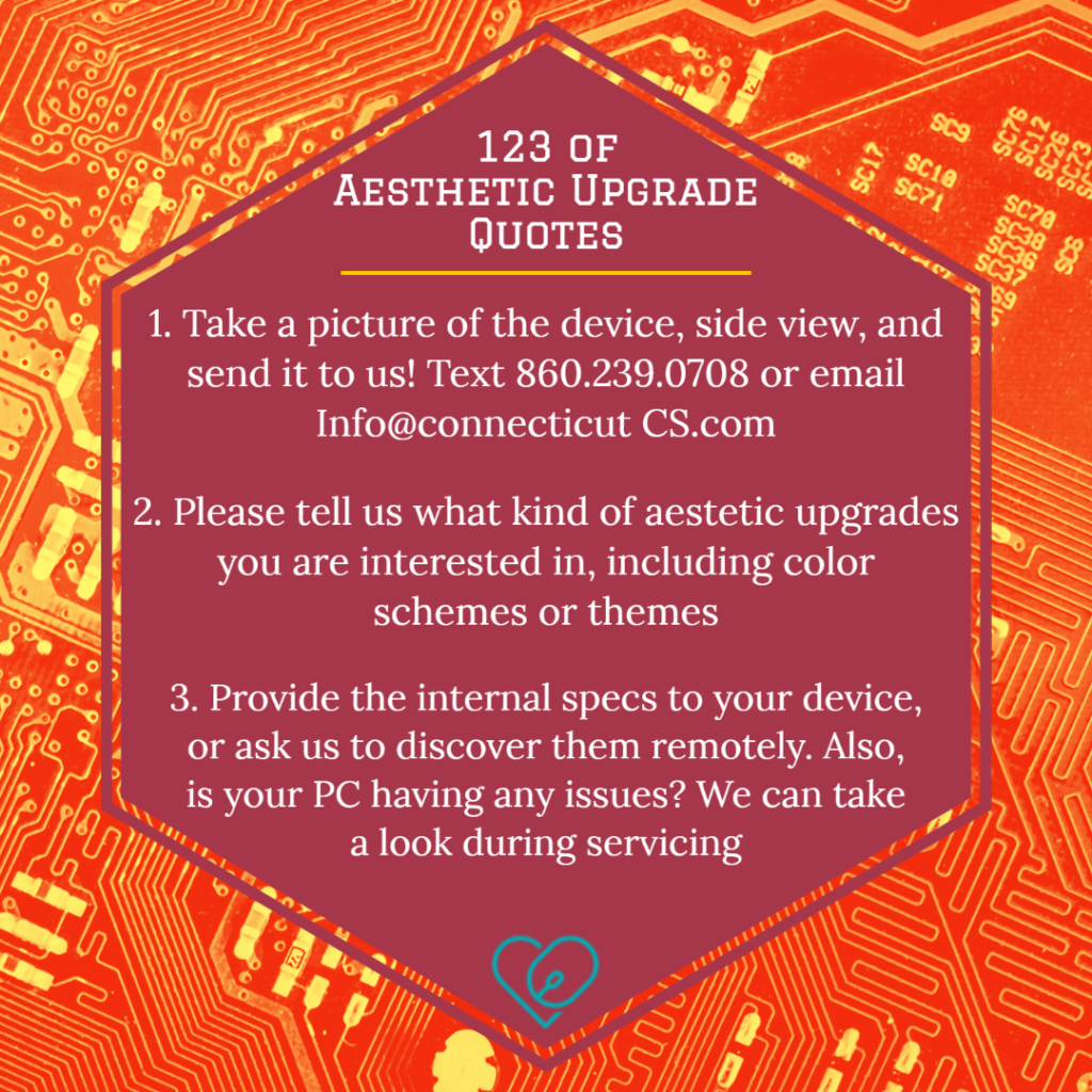 123 of 
Aesthetic Upgrade Quotes
1.  Take a picture of the device, side view, and send it to us! Text 860.239.0708 or email Info@connecticutCS.com
2.  Please tell us what kind of aestetic upgrades you are interested in, including color
 schemes or themes
3. Provide the internal specs to your device, or ask us to discover them remotely. Also, is your PC having any issues? We can take a look during servicing