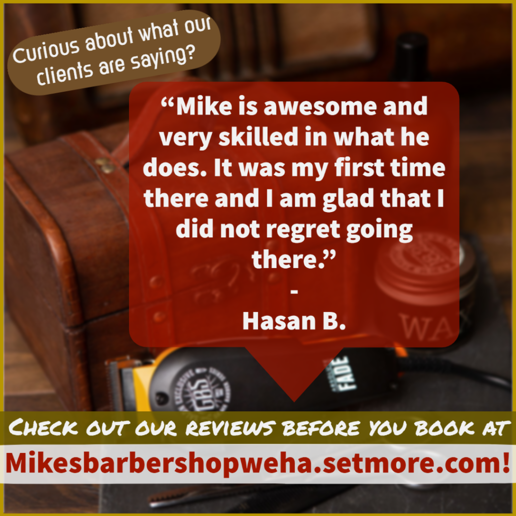 text- curious about what our clients are saying? "mike is awesome and very skilled in what he does. It was my first time there an dI am glad that I did not regret going there." - hasan B.

Image- background image of a barbers kit, wax, clippers